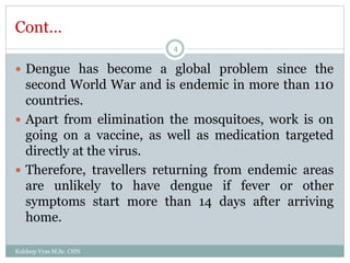 Cont…
 Dengue has become a global problem since the
second World War and is endemic in more than 110
countries.
 Apart from elimination the mosquitoes, work is on
going on a vaccine, as well as medication targeted
directly at the virus.
 Therefore, travellers returning from endemic areas
are unlikely to have dengue if fever or other
symptoms start more than 14 days after arriving
home.
Kuldeep Vyas M.Sc. CHN
4
 