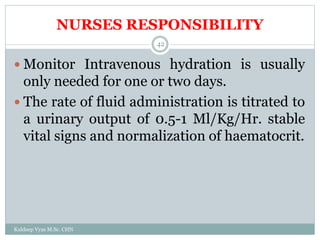 NURSES RESPONSIBILITY
Kuldeep Vyas M.Sc. CHN
42
 Monitor Intravenous hydration is usually
only needed for one or two days.
 The rate of fluid administration is titrated to
a urinary output of 0.5-1 Ml/Kg/Hr. stable
vital signs and normalization of haematocrit.
 
