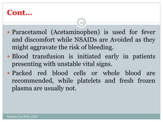 Cont…
Kuldeep Vyas M.Sc. CHN
44
 Paracetamol (Acetaminophen) is used for fever
and discomfort while NSAIDs are Avoided as they
might aggravate the risk of bleeding.
 Blood transfusion is initiated early in patients
presenting with unstable vital signs.
 Packed red blood cells or whole blood are
recommended, while platelets and fresh frozen
plasma are usually not.
 