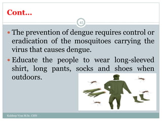 Cont…
Kuldeep Vyas M.Sc. CHN
45
 The prevention of dengue requires control or
eradication of the mosquitoes carrying the
virus that causes dengue.
 Educate the people to wear long-sleeved
shirt, long pants, socks and shoes when
outdoors.
 