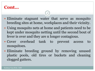Cont…
Kuldeep Vyas M.Sc. CHN
47
 Eliminate stagnant water that serve as mosquito
breeding sites at home, workplaces and their vicinity.
 Using mosquito nets at home and patients need to be
kept under mosquito netting until the second bout of
fever is over and they are n longer contagious.
 Cover overhead tank to prevent access to
mosquitoes.
 Eliminate breeding ground by removing unused
plastic pools, old tires or buckets and cleaning
clogged gutters.
 
