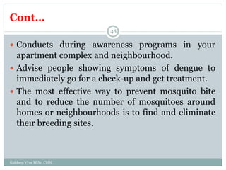 Cont…
Kuldeep Vyas M.Sc. CHN
48
 Conducts during awareness programs in your
apartment complex and neighbourhood.
 Advise people showing symptoms of dengue to
immediately go for a check-up and get treatment.
 The most effective way to prevent mosquito bite
and to reduce the number of mosquitoes around
homes or neighbourhoods is to find and eliminate
their breeding sites.
 