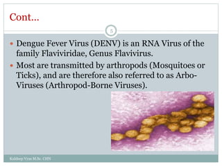 Cont…
 Dengue Fever Virus (DENV) is an RNA Virus of the
family Flaviviridae, Genus Flavivirus.
 Most are transmitted by arthropods (Mosquitoes or
Ticks), and are therefore also referred to as Arbo-
Viruses (Arthropod-Borne Viruses).
Kuldeep Vyas M.Sc. CHN
5
 