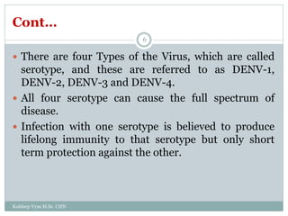 Cont…
 There are four Types of the Virus, which are called
serotype, and these are referred to as DENV-1,
DENV-2, DENV-3 and DENV-4.
 All four serotype can cause the full spectrum of
disease.
 Infection with one serotype is believed to produce
lifelong immunity to that serotype but only short
term protection against the other.
Kuldeep Vyas M.Sc. CHN
6
 