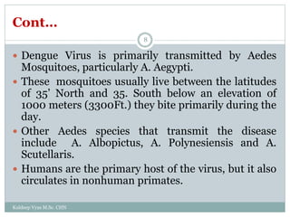 Cont…
 Dengue Virus is primarily transmitted by Aedes
Mosquitoes, particularly A. Aegypti.
 These mosquitoes usually live between the latitudes
of 35’ North and 35. South below an elevation of
1000 meters (3300Ft.) they bite primarily during the
day.
 Other Aedes species that transmit the disease
include A. Albopictus, A. Polynesiensis and A.
Scutellaris.
 Humans are the primary host of the virus, but it also
circulates in nonhuman primates.
Kuldeep Vyas M.Sc. CHN
8
 