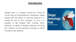 Dengue fever is a disease caused by a family of
viruses that are transmitted by mosquitoes. Strikes
people with low levels of immunity. Because it is
caused by one of four serotypes of virus, it is
possible to get dengue fever multiple times.
However, an attack of dengue produces immunity
for a lifetime to that particular serotype to which
the patient was exposed.
Introduction
 