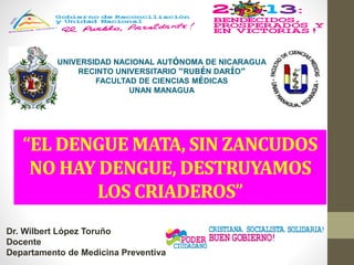 UNIVERSIDAD NACIONAL AUTÓNOMA DE NICARAGUA
RECINTO UNIVERSITARIO “RUBÉN DARÍO”
FACULTAD DE CIENCIAS MÉDICAS
UNAN MANAGUA
Dr. Wilbert López Toruño
Docente
Departamento de Medicina Preventiva
“EL DENGUE MATA, SIN ZANCUDOS
NO HAY DENGUE, DESTRUYAMOS
LOS CRIADEROS”
 