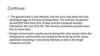 Continue:
• . The genital track is also infected, and the virus may enter the fully
developed eggs at the time of oviposition. The extrinsic incubation
period (EIP) lasts from 8 to 12 days and the mosquito remains
infected for the rest of its life. The intrinsic incubation period covers
five to seven days.
• Dengue transmission usually occurs during the rainy season when the
temperature and humidity are conducive for build-up of the vector
population breeding in secondary habitats as well as for longer
mosquito survival.
 