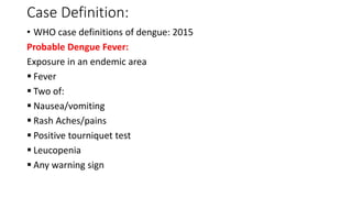 Case Definition:
• WHO case definitions of dengue: 2015
Probable Dengue Fever:
Exposure in an endemic area
 Fever
 Two of:
 Nausea/vomiting
 Rash Aches/pains
 Positive tourniquet test
 Leucopenia
 Any warning sign
 