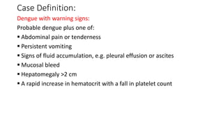 Case Definition:
Dengue with warning signs:
Probable dengue plus one of:
 Abdominal pain or tenderness
 Persistent vomiting
 Signs of fluid accumulation, e.g. pleural effusion or ascites
 Mucosal bleed
 Hepatomegaly >2 cm
 A rapid increase in hematocrit with a fall in platelet count
 