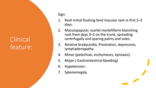 Clinical
feature:
Sign:
1. Rash Initial flushing faint macular rash in first 1–2
days.
2. Maculopapular, scarlet morbilliform blanching
rash from days 3–5 on the trunk, spreading
centrifugally and sparing palms and soles.
3. Relative bradycardia, Prostration, depression,
lymphadenopathy.
4. Minor (petechiae, ecchymoses, epistaxis).
5. Major ( Gastrointestinal bleeding)
6. Hypotension.
7. Splenomegaly.
 