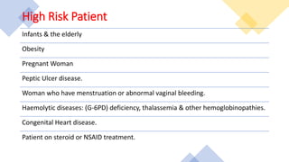 High Risk Patient
Infants & the elderly
Obesity
Pregnant Woman
Peptic Ulcer disease.
Woman who have menstruation or abnormal vaginal bleeding.
Haemolytic diseases: (G-6PD) deficiency, thalassemia & other hemoglobinopathies.
Congenital Heart disease.
Patient on steroid or NSAID treatment.
 