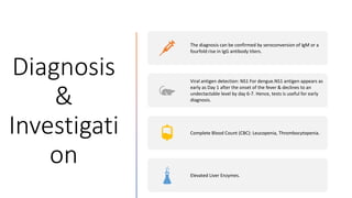 Diagnosis
&
Investigati
on
The diagnosis can be confirmed by seroconversion of IgM or a
fourfold rise in IgG antibody titers.
Viral antigen detection: NS1 For dengue.NS1 antigen appears as
early as Day 1 after the onset of the fever & declines to an
undectactable level by day 6-7. Hence, tests is useful for early
diagnosis.
Complete Blood Count (CBC): Leucopenia, Thrombocytopenia.
Elevated Liver Enzymes.
 