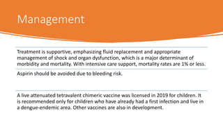 Management
Treatment is supportive, emphasizing fluid replacement and appropriate
management of shock and organ dysfunction, which is a major determinant of
morbidity and mortality. With intensive care support, mortality rates are 1% or less.
Aspirin should be avoided due to bleeding risk.
A live attenuated tetravalent chimeric vaccine was licensed in 2019 for children. It
is recommended only for children who have already had a first infection and live in
a dengue-endemic area. Other vaccines are also in development.
 