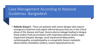 Case Management According to National
Guidelines -Bangladesh
• Patients Group C : These are patients with severe dengue who require
emergency treatment and urgent referral because they are in the critical
phase of the disease and have: Severe plasma leakage leading to dengue
shock and/or fluid accumulation with respiratory distress Severe organ
impairment (hepatic damage, renal impairment) Myocarditis,
cardiomyopathy, encephalopathy or encephalitis Severe metabolic
abnormalities (metabolic acidosis, severe Hypocalcaemia etc
 