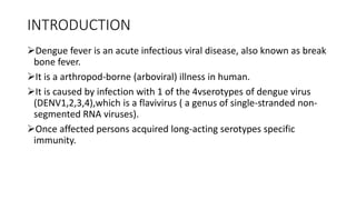 INTRODUCTION
Dengue fever is an acute infectious viral disease, also known as break
bone fever.
It is a arthropod-borne (arboviral) illness in human.
It is caused by infection with 1 of the 4vserotypes of dengue virus
(DENV1,2,3,4),which is a flavivirus ( a genus of single-stranded non-
segmented RNA viruses).
Once affected persons acquired long-acting serotypes specific
immunity.
 