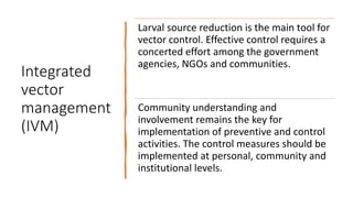 Integrated
vector
management
(IVM)
Larval source reduction is the main tool for
vector control. Effective control requires a
concerted effort among the government
agencies, NGOs and communities.
Community understanding and
involvement remains the key for
implementation of preventive and control
activities. The control measures should be
implemented at personal, community and
institutional levels.
 