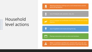 Household
level actions
Wearing protective clothing such as full-sleeved shirts and full
pants during daytime.
Use of mosquito coils, aerosols, mats, etc.
Use of mosquito net (preferably insecticide-treated) even during
daytime.
Use of repellents and creams during the day.
Placing screens/wire mesh on doors and windows.
Water in containers (earthen jars, cement tanks, jerry can, tyre
etc.) should not be allowed to be stored for more than five days
 