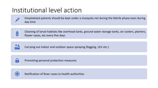 Institutional level action
Hospitalized patients should be kept under a mosquito net during the febrile phase even during
day time
Cleaning of larval habitats like overhead tanks, ground water storage tanks, air coolers, planters,
flower vases, etc every five days
Carrying out indoor and outdoor space spraying (fogging, ULV etc.)
Promoting personal protection measures
Notification of fever cases to health authorities
 