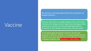 Vaccine
No Vaccine is currently approved for the prevention of
dengue infection.
Because immunity to a single dengue strain is the major
risk factor for dengue hemorrhagic fever & dengue shock
syndrome.A vaccine must be provided high levels of
immunity to all 4 dengue strains to be clinically useful.
A live attenuated tetravalent chimeric vaccine was
licensed in 2019 for children. It is recommended only for
children who have already had a first infection and live in
a dengue-endemic area.(Davidson's 24th Edition )
 