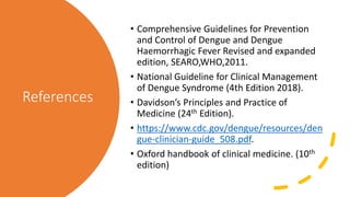 References
• Comprehensive Guidelines for Prevention
and Control of Dengue and Dengue
Haemorrhagic Fever Revised and expanded
edition, SEARO,WHO,2011.
• National Guideline for Clinical Management
of Dengue Syndrome (4th Edition 2018).
• Davidson’s Principles and Practice of
Medicine (24th Edition).
• https://www.cdc.gov/dengue/resources/den
gue-clinician-guide_508.pdf.
• Oxford handbook of clinical medicine. (10th
edition)
 
