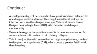 Continue:
• A small percentage of persons who have previously been infected by
one dengue serotype develop bleeding & endothelial leak up on
infection with another dengue serotype. This syndrome is termed
Dengue hemorrhagic fever (DHF). Also been termed dengue
vasculopathy.
• Vascular leakage in these patients results in hemoconcentration &
serious effusions & can lead to circulatory collapse.
• This, in conjunction with severe hemorrhagic complications, can lead
to dengue shock syndrome (DSS) ,which poses a greater fatality risk
than bleeding.
 