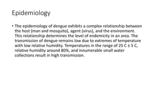Epidemiology
• The epidemiology of dengue exhibits a complex relationship between
the host (man and mosquito), agent (virus), and the environment.
This relationship determines the level of endemicity in an area. The
transmission of dengue remains low due to extremes of temperature
with low relative humidity. Temperatures in the range of 25 C ± 5 C,
relative humidity around 80%, and innumerable small water
collections result in high transmission.
 