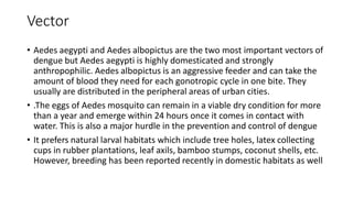 Vector
• Aedes aegypti and Aedes albopictus are the two most important vectors of
dengue but Aedes aegypti is highly domesticated and strongly
anthropophilic. Aedes albopictus is an aggressive feeder and can take the
amount of blood they need for each gonotropic cycle in one bite. They
usually are distributed in the peripheral areas of urban cities.
• .The eggs of Aedes mosquito can remain in a viable dry condition for more
than a year and emerge within 24 hours once it comes in contact with
water. This is also a major hurdle in the prevention and control of dengue
• It prefers natural larval habitats which include tree holes, latex collecting
cups in rubber plantations, leaf axils, bamboo stumps, coconut shells, etc.
However, breeding has been reported recently in domestic habitats as well
 