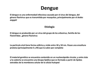 Dengue
El dengue es una enfermedad infecciosa causada por el virus del dengue, del
género flavivirus que es transmitida por mosquitos, principalmente por el Aedes
aegypti
Etiología
El dengue es producido por un virus del grupo de los arbovirus, familia de los
Flaviviridae , género Flavivirus
La partícula viral tiene forma esférica y mide entre 30 y 50 nm. Posee una envoltura
proteica (principalmente E y M) que la cubre por completo
El material genético se encuentra contenido en un nucleocápside circular, y entre éste
y la cubierta se encuentra una bicapa lipídica que es formada a partir de lípidos
extraídos de la membrana celular de la célula huésped
 