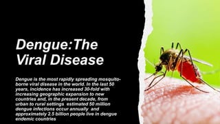 Dengue:The
Viral Disease
Dengue is the most rapidly spreading mosquito-
borne viral disease in the world. In the last 50
years, incidence has increased 30-fold with
increasing geographic expansion to new
countries and, in the present decade, from
urban to rural settings estimated 50 million
dengue infections occur annually and
approximately 2.5 billion people live in dengue
endemic countries
 
