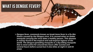 Dengue fever, commonly known as break bone fever is a flu-like
illness caused by the Dengue virus. It is caused when an A...