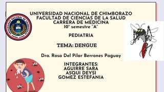 UNIVERSIDAD NACIONAL DE CHIMBORAZO
FACULTAD DE CIENCIAS DE LA SALUD
CARRERA DE MEDICINA
10° semestre “A”
PEDIATRIA
Dra. Rosa Del Pilar Berrones Paguay
INTEGRANTES:
AGUIRRE SARA
ASQUI DEYSI
GOMEZ ESTEFANIA
TEMA: DENGUE
 