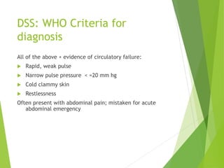 DSS: WHO Criteria for
diagnosis
All of the above + evidence of circulatory failure:
 Rapid, weak pulse
 Narrow pulse pre...