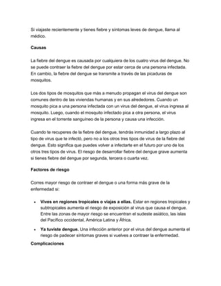 Si viajaste recientemente y tienes fiebre y síntomas leves de dengue, llama al
médico.
Causas
La fiebre del dengue es causada por cualquiera de los cuatro virus del dengue. No
se puede contraer la fiebre del dengue por estar cerca de una persona infectada.
En cambio, la fiebre del dengue se transmite a través de las picaduras de
mosquitos.
Los dos tipos de mosquitos que más a menudo propagan el virus del dengue son
comunes dentro de las viviendas humanas y en sus alrededores. Cuando un
mosquito pica a una persona infectada con un virus del dengue, el virus ingresa al
mosquito. Luego, cuando el mosquito infectado pica a otra persona, el virus
ingresa en el torrente sanguíneo de la persona y causa una infección.
Cuando te recuperes de la fiebre del dengue, tendrás inmunidad a largo plazo al
tipo de virus que te infectó, pero no a los otros tres tipos de virus de la fiebre del
dengue. Esto significa que puedes volver a infectarte en el futuro por uno de los
otros tres tipos de virus. El riesgo de desarrollar fiebre del dengue grave aumenta
si tienes fiebre del dengue por segunda, tercera o cuarta vez.
Factores de riesgo
Corres mayor riesgo de contraer el dengue o una forma más grave de la
enfermedad si:
 Vives en regiones tropicales o viajas a ellas. Estar en regiones tropicales y
subtropicales aumenta el riesgo de exposición al virus que causa el dengue.
Entre las zonas de mayor riesgo se encuentran el sudeste asiático, las islas
del Pacífico occidental, América Latina y África.
 Ya tuviste dengue. Una infección anterior por el virus del dengue aumenta el
riesgo de padecer síntomas graves si vuelves a contraer la enfermedad.
Complicaciones
 