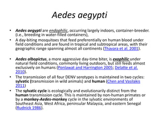 Aedes aegypti
• Aedes aegypti are endophilic, occurring largely indoors, container-breeder.
(i.e., breeding in water-filled containers),
• A day-biting mosquitoes that feed preferentially on human blood under
field conditions and are found in tropical and subtropical areas, with their
geographic range spanning almost all continents (Thavara et al. 2001).
• Aedes albopictus, a more aggressive day-time biter, is exophilic under
natural field conditions, commonly living outdoors, but still feeds almost
exclusively on humans (Ponlawat and Harrington 2005; Delatte et al.
2010).
• The transmission of all four DENV serotypes is maintained in two cycles:
sylvatic (transmission in wild animals) and human (Chen and Vasilakis
2011)
• The sylvatic cycle is ecologically and evolutionarily distinct from the
human transmission cycle. This is maintained by non-human primates or
by a monkey-Aedes-monkey cycle in the sylvatic environments of
Southeast Asia, West Africa, peninsular Malaysia, and eastern Senegal
(Rudnick 1986).
 