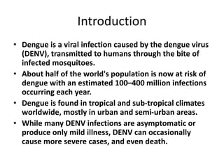 Introduction
• Dengue is a viral infection caused by the dengue virus
(DENV), transmitted to humans through the bite of
infected mosquitoes.
• About half of the world's population is now at risk of
dengue with an estimated 100–400 million infections
occurring each year.
• Dengue is found in tropical and sub-tropical climates
worldwide, mostly in urban and semi-urban areas.
• While many DENV infections are asymptomatic or
produce only mild illness, DENV can occasionally
cause more severe cases, and even death.
 