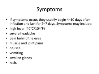 Symptoms
• If symptoms occur, they usually begin 4–10 days after
infection and last for 2–7 days. Symptoms may include:
• high fever (40°C/104°F)
• severe headache
• pain behind the eyes
• muscle and joint pains
• nausea
• vomiting
• swollen glands
• rash.
 
