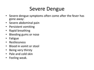 Severe Dengue
• Severe dengue symptoms often come after the fever has
gone away:
• Severe abdominal pain
• Persistent vomiting
• Rapid breathing
• Bleeding gums or nose
• Fatigue
• Restlessness
• Blood in vomit or stool
• Being very thirsty
• Pale and cold skin
• Feeling weak.
 