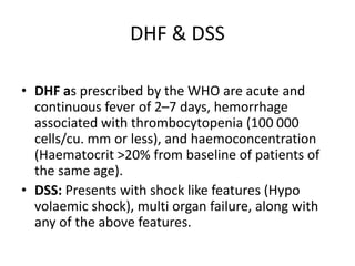 DHF & DSS
• DHF as prescribed by the WHO are acute and
continuous fever of 2–7 days, hemorrhage
associated with thrombocytopenia (100 000
cells/cu. mm or less), and haemoconcentration
(Haematocrit >20% from baseline of patients of
the same age).
• DSS: Presents with shock like features (Hypo
volaemic shock), multi organ failure, along with
any of the above features.
 