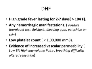 DHF
• High grade fever lasting for 2-7 days( > 104 F).
• Any hemorrhagic manifestations. ( Positive
tourniquet test, Epistaxis, bleeding gum, petechiae on
skin)
• Low platelet count ( < 1,00,000 mm3).
• Evidence of increased vascular permeability (
Low BP, High low volume Pulse , breathing difficulty,
altered sensation)
 