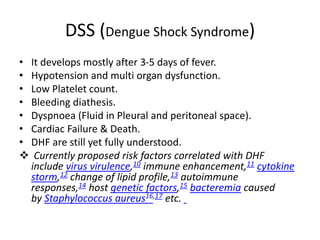 DSS (Dengue Shock Syndrome)
• It develops mostly after 3-5 days of fever.
• Hypotension and multi organ dysfunction.
• Low Platelet count.
• Bleeding diathesis.
• Dyspnoea (Fluid in Pleural and peritoneal space).
• Cardiac Failure & Death.
• DHF are still yet fully understood.
 Currently proposed risk factors correlated with DHF
include virus virulence,10 immune enhancement,11 cytokine
storm,12 change of lipid profile,13 autoimmune
responses,14 host genetic factors,15 bacteremia caused
by Staphylococcus aureus16,17 etc.
 