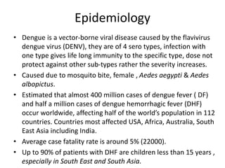 Epidemiology
• Dengue is a vector-borne viral disease caused by the flavivirus
dengue virus (DENV), they are of 4 sero types, infection with
one type gives life long immunity to the specific type, dose not
protect against other sub-types rather the severity increases.
• Caused due to mosquito bite, female , Aedes aegypti & Aedes
albopictus.
• Estimated that almost 400 million cases of dengue fever ( DF)
and half a million cases of dengue hemorrhagic fever (DHF)
occur worldwide, affecting half of the world’s population in 112
countries. Countries most affected USA, Africa, Australia, South
East Asia including India.
• Average case fatality rate is around 5% (22000).
• Up to 90% of patients with DHF are children less than 15 years ,
especially in South East and South Asia.
 