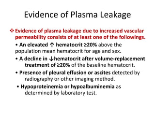 Evidence of Plasma Leakage
Evidence of plasma leakage due to increased vascular
permeability consists of at least one of the followings.
• An elevated ↑ hematocrit ≥20% above the
population mean hematocrit for age and sex.
• A decline in ↓hematocrit after volume-replacement
treatment of ≥20% of the baseline hematocrit.
• Presence of pleural effusion or ascites detected by
radiography or other imaging method.
• Hypoproteinemia or hypoalbuminemia as
determined by laboratory test.
 