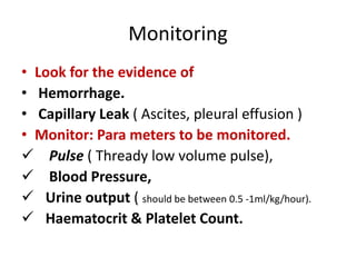 Monitoring
• Look for the evidence of
• Hemorrhage.
• Capillary Leak ( Ascites, pleural effusion )
• Monitor: Para meters to be monitored.
 Pulse ( Thready low volume pulse),
 Blood Pressure,
 Urine output ( should be between 0.5 -1ml/kg/hour).
 Haematocrit & Platelet Count.
 