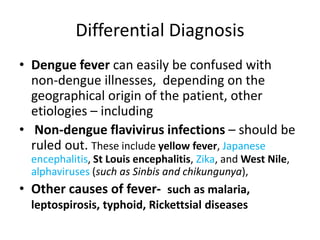 Differential Diagnosis
• Dengue fever can easily be confused with
non-dengue illnesses, depending on the
geographical origin of the patient, other
etiologies – including
• Non-dengue flavivirus infections – should be
ruled out. These include yellow fever, Japanese
encephalitis, St Louis encephalitis, Zika, and West Nile,
alphaviruses (such as Sinbis and chikungunya),
• Other causes of fever- such as malaria,
leptospirosis, typhoid, Rickettsial diseases
 