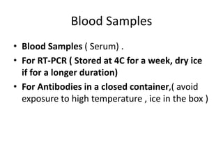 Blood Samples
• Blood Samples ( Serum) .
• For RT-PCR ( Stored at 4C for a week, dry ice
if for a longer duration)
• For Antibodies in a closed container,( avoid
exposure to high temperature , ice in the box )
 