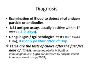 Diagnosis
• Examination of Blood to detect viral antigen
particle or antibodies.
• NS1 antigen assay, usually positive within 1st
week ( 3-9. days).
• Dengue IgM / IgG serological test ( Both Card &
ELISA), it is only positive after 5th Day.
 ELISA are the tests of choice after the first five
days of illness. Immunoglobulin M (IgM) or
immunoglobulin G ( IgG) are detected by enzyme-linked
immunosorbent assay (ELISA).
 