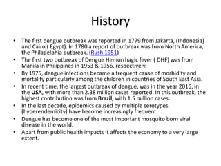 History
.
• The first dengue outbreak was reported in 1779 from Jakarta, (Indonesia)
and Cairo,( Egypt). In 1780 a report of outbreak was from North America,
the Philadelphia outbreak. (Rush 1951)
• The first two outbreak of Dengue Hemorrhagic fever ( DHF) was from
Manila in Philippines in 1953 & 1956, respectively.
• By 1975, dengue infections became a frequent cause of morbidity and
mortality particularly among the children in countries of South East Asia.
• In recent time, the largest outbreak of dengue, was in the year 2016, in
the USA, with more than 2.38 million cases reported. In this outbreak, the
highest contribution was from Brazil, with 1.5 million cases.
• In the last decade, epidemics caused by multiple serotypes
(hyperendemicity) have become increasingly frequent.
• Dengue has become one of the most important mosquito born viral
disease in the world.
• Apart from public health impacts it affects the economy to a very large
extent.
 