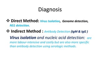 Diagnosis
 Direct Method: Virus Isolation, Genome detection,
NS1 detection.
 Indirect Method : Antibody Detection (IgM & IgG )
Virus isolation and nucleic acid detection: are
more labour-intensive and costly but are also more specific
than antibody detection using serologic methods.
 