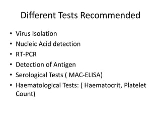 Different Tests Recommended
• Virus Isolation
• Nucleic Acid detection
• RT-PCR
• Detection of Antigen
• Serological Tests ( MAC-ELISA)
• Haematological Tests: ( Haematocrit, Platelet
Count)
 